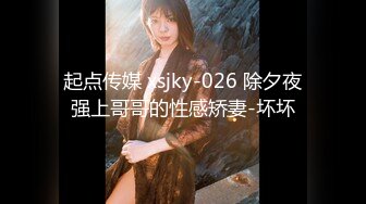 起点传媒 xsjky-026 除夕夜强上哥哥的性感矫妻-坏坏