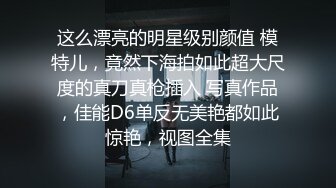 这么漂亮的明星级别颜值 模特儿，竟然下海拍如此超大尺度的真刀真枪插入 写真作品，佳能D6单反无美艳都如此惊艳，视图全集