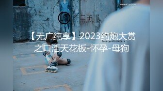 【无广纯享】2023约炮大赏之口活天花板-怀孕-母狗