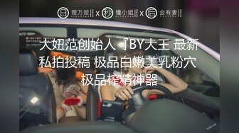 大妞范创始人『BY大王 最新私拍投稿 极品白嫩美乳粉穴 极品榨精神器