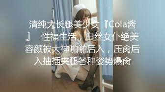 清纯大长腿美少女『Cola酱』✿性福生活，白丝女仆绝美容颜被大神啪啪后入，压肏后入抽插夹腿各种姿势爆肏