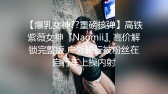 【爆乳女神??重磅核弹】高铁紫薇女神『Naomii』高价解锁完整版 户外骑行被粉丝在自行车上操内射