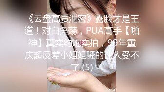 《云盘高质泄密》露脸才是王道！对白淫荡，PUA高手【啪神】真实约炮实拍，99年重庆超反差小姐姐骚的让人受不了 (5)